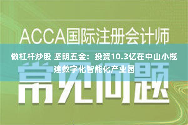 做杠杆炒股 坚朗五金：投资10.3亿在中山小榄建数字化智能化产业园