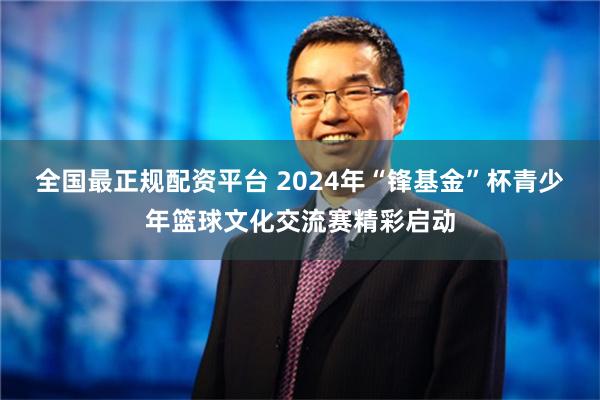 全国最正规配资平台 2024年“锋基金”杯青少年篮球文化交流赛精彩启动