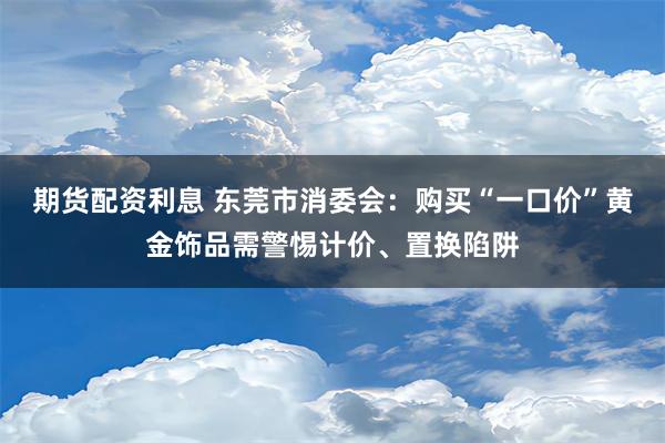 期货配资利息 东莞市消委会：购买“一口价”黄金饰品需警惕计价、置换陷阱