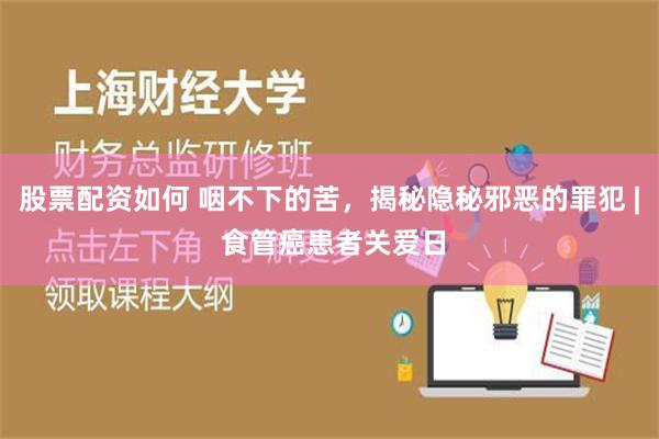 股票配资如何 咽不下的苦，揭秘隐秘邪恶的罪犯 | 食管癌患者关爱日