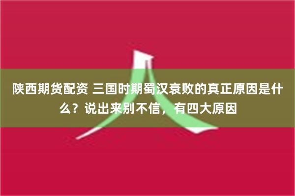 陕西期货配资 三国时期蜀汉衰败的真正原因是什么？说出来别不信，有四大原因