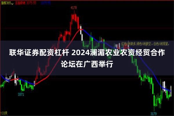 联华证券配资杠杆 2024澜湄农业农资经贸合作论坛在广西举行