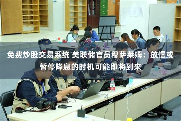 免费炒股交易系统 美联储官员穆萨莱姆：放慢或暂停降息的时机可能即将到来