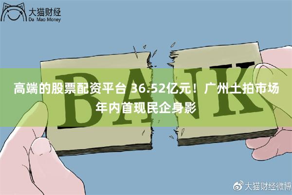 高端的股票配资平台 36.52亿元！广州土拍市场年内首现民企身影