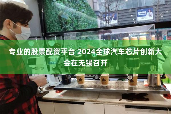 专业的股票配资平台 2024全球汽车芯片创新大会在无锡召开