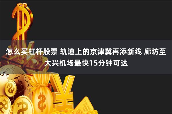 怎么买杠杆股票 轨道上的京津冀再添新线 廊坊至大兴机场最快15分钟可达