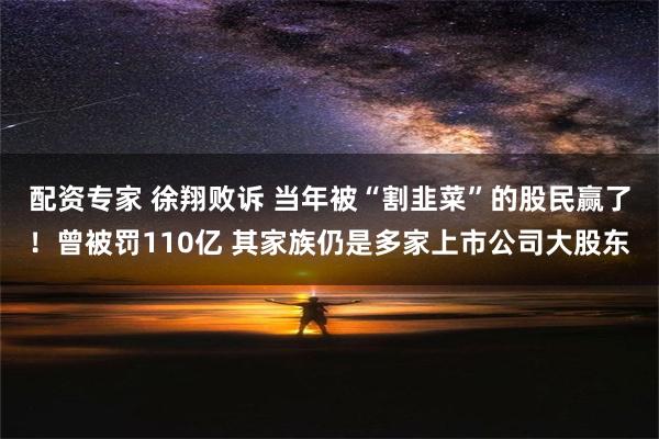 配资专家 徐翔败诉 当年被“割韭菜”的股民赢了！曾被罚110亿 其家族仍是多家上市公司大股东