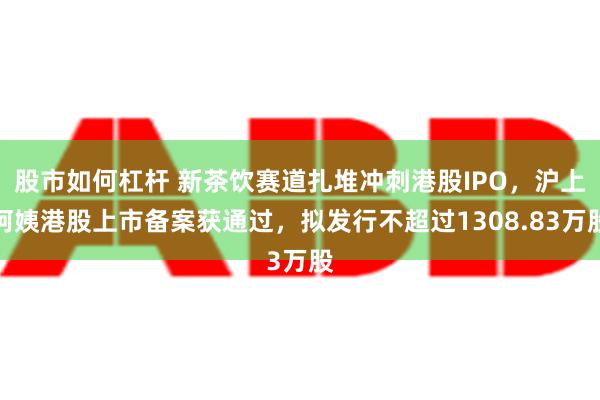 股市如何杠杆 新茶饮赛道扎堆冲刺港股IPO，沪上阿姨港股上市备案获通过，拟发行不超过1308.83万股