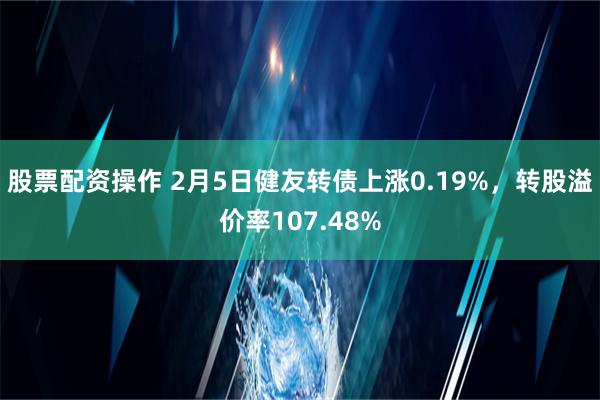 股票配资操作 2月5日健友转债上涨0.19%，转股溢价率107.48%