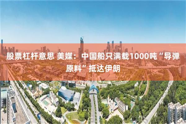 股票杠杆意思 美媒：中国船只满载1000吨“导弹原料”抵达伊朗